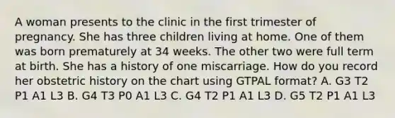 A woman presents to the clinic in the first trimester of pregnancy. She has three children living at home. One of them was born prematurely at 34 weeks. The other two were full term at birth. She has a history of one miscarriage. How do you record her obstetric history on the chart using GTPAL format? A. G3 T2 P1 A1 L3 B. G4 T3 P0 A1 L3 C. G4 T2 P1 A1 L3 D. G5 T2 P1 A1 L3