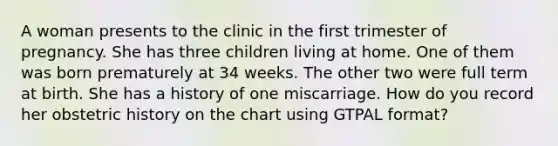 A woman presents to the clinic in the first trimester of pregnancy. She has three children living at home. One of them was born prematurely at 34 weeks. The other two were full term at birth. She has a history of one miscarriage. How do you record her obstetric history on the chart using GTPAL format?