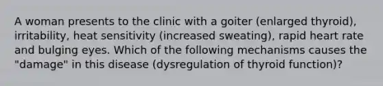 A woman presents to the clinic with a goiter (enlarged thyroid), irritability, heat sensitivity (increased sweating), rapid heart rate and bulging eyes. Which of the following mechanisms causes the "damage" in this disease (dysregulation of thyroid function)?