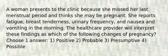 A woman presents to the clinic because she missed her last menstrual period and thinks she may be pregnant. She reports fatigue, breast tenderness, urinary frequency, and nausea and vomiting in the morning. The healthcare provider will interpret these findings as which of the following changes of pregnancy? Choose 1 answer: 1) Positive 2) Probable 3) Presumptive 4) Possible