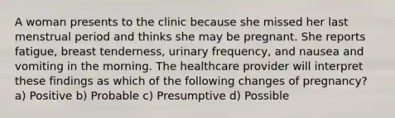 A woman presents to the clinic because she missed her last menstrual period and thinks she may be pregnant. She reports fatigue, breast tenderness, urinary frequency, and nausea and vomiting in the morning. The healthcare provider will interpret these findings as which of the following changes of pregnancy? a) Positive b) Probable c) Presumptive d) Possible