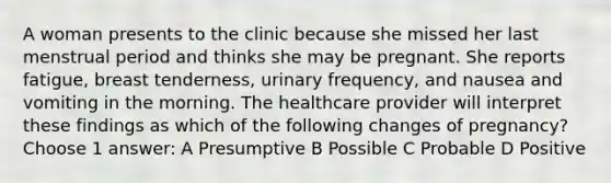 A woman presents to the clinic because she missed her last menstrual period and thinks she may be pregnant. She reports fatigue, breast tenderness, urinary frequency, and nausea and vomiting in the morning. The healthcare provider will interpret these findings as which of the following changes of pregnancy? Choose 1 answer: A Presumptive B Possible C Probable D Positive