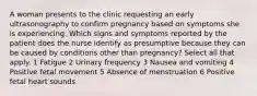 A woman presents to the clinic requesting an early ultrasonography to confirm pregnancy based on symptoms she is experiencing. Which signs and symptoms reported by the patient does the nurse identify as presumptive because they can be caused by conditions other than pregnancy? Select all that apply. 1 Fatigue 2 Urinary frequency 3 Nausea and vomiting 4 Positive fetal movement 5 Absence of menstruation 6 Positive fetal heart sounds