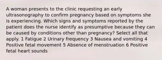 A woman presents to the clinic requesting an early ultrasonography to confirm pregnancy based on symptoms she is experiencing. Which signs and symptoms reported by the patient does the nurse identify as presumptive because they can be caused by conditions other than pregnancy? Select all that apply. 1 Fatigue 2 Urinary frequency 3 Nausea and vomiting 4 Positive fetal movement 5 Absence of menstruation 6 Positive fetal heart sounds