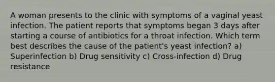 A woman presents to the clinic with symptoms of a vaginal yeast infection. The patient reports that symptoms began 3 days after starting a course of antibiotics for a throat infection. Which term best describes the cause of the patient's yeast infection? a) Superinfection b) Drug sensitivity c) Cross-infection d) Drug resistance