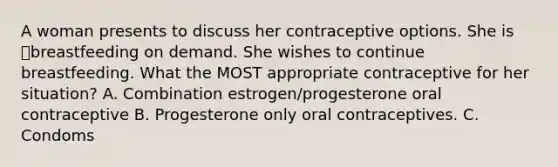 A woman presents to discuss her contraceptive options. She is breastfeeding on demand. She wishes to continue breastfeeding. What the MOST appropriate contraceptive for her situation? A. Combination estrogen/progesterone oral contraceptive B. Progesterone only oral contraceptives. C. Condoms