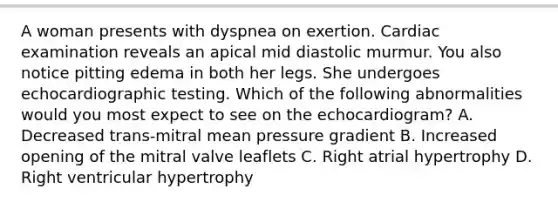 A woman presents with dyspnea on exertion. Cardiac examination reveals an apical mid diastolic murmur. You also notice pitting edema in both her legs. She undergoes echocardiographic testing. Which of the following abnormalities would you most expect to see on the echocardiogram? A. Decreased trans-mitral mean pressure gradient B. Increased opening of the mitral valve leaflets C. Right atrial hypertrophy D. Right ventricular hypertrophy