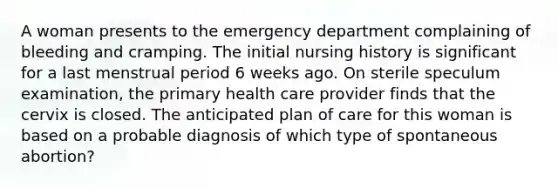 A woman presents to the emergency department complaining of bleeding and cramping. The initial nursing history is significant for a last menstrual period 6 weeks ago. On sterile speculum examination, the primary health care provider finds that the cervix is closed. The anticipated plan of care for this woman is based on a probable diagnosis of which type of spontaneous abortion?