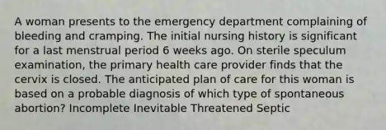 A woman presents to the emergency department complaining of bleeding and cramping. The initial nursing history is significant for a last menstrual period 6 weeks ago. On sterile speculum examination, the primary health care provider finds that the cervix is closed. The anticipated plan of care for this woman is based on a probable diagnosis of which type of spontaneous abortion? Incomplete Inevitable Threatened Septic