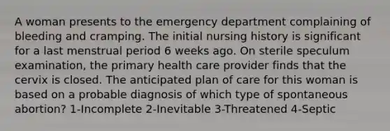 A woman presents to the emergency department complaining of bleeding and cramping. The initial nursing history is significant for a last menstrual period 6 weeks ago. On sterile speculum examination, the primary health care provider finds that the cervix is closed. The anticipated plan of care for this woman is based on a probable diagnosis of which type of spontaneous abortion? 1-Incomplete 2-Inevitable 3-Threatened 4-Septic