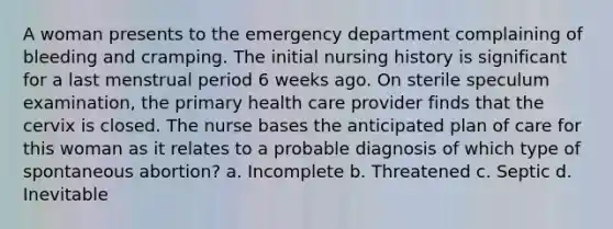 A woman presents to the emergency department complaining of bleeding and cramping. The initial nursing history is significant for a last menstrual period 6 weeks ago. On sterile speculum examination, the primary health care provider finds that the cervix is closed. The nurse bases the anticipated plan of care for this woman as it relates to a probable diagnosis of which type of spontaneous abortion? a. Incomplete b. Threatened c. Septic d. Inevitable