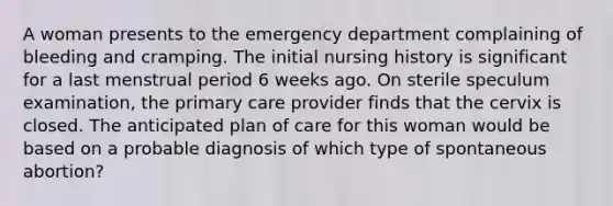 A woman presents to the emergency department complaining of bleeding and cramping. The initial nursing history is significant for a last menstrual period 6 weeks ago. On sterile speculum examination, the primary care provider finds that the cervix is closed. The anticipated plan of care for this woman would be based on a probable diagnosis of which type of spontaneous abortion?