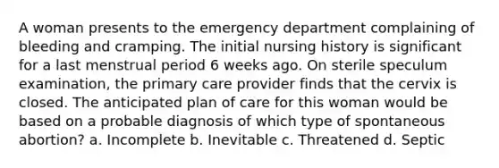 A woman presents to the emergency department complaining of bleeding and cramping. The initial nursing history is significant for a last menstrual period 6 weeks ago. On sterile speculum examination, the primary care provider finds that the cervix is closed. The anticipated plan of care for this woman would be based on a probable diagnosis of which type of spontaneous abortion? a. Incomplete b. Inevitable c. Threatened d. Septic