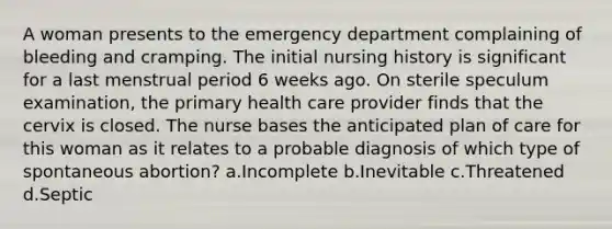 A woman presents to the emergency department complaining of bleeding and cramping. The initial nursing history is significant for a last menstrual period 6 weeks ago. On sterile speculum examination, the primary health care provider finds that the cervix is closed. The nurse bases the anticipated plan of care for this woman as it relates to a probable diagnosis of which type of spontaneous abortion? a.Incomplete b.Inevitable c.Threatened d.Septic