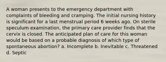 A woman presents to the emergency department with complaints of bleeding and cramping. The initial nursing history is significant for a last menstrual period 6 weeks ago. On sterile speculum examination, the primary care provider finds that the cervix is closed. The anticipated plan of care for this woman would be based on a probable diagnosis of which type of spontaneous abortion? a. Incomplete b. Inevitable c. Threatened d. Septic