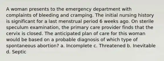 A woman presents to the emergency department with complaints of bleeding and cramping. The initial nursing history is significant for a last menstrual period 6 weeks ago. On sterile speculum examination, the primary care provider finds that the cervix is closed. The anticipated plan of care for this woman would be based on a probable diagnosis of which type of spontaneous abortion? a. Incomplete c. Threatened b. Inevitable d. Septic