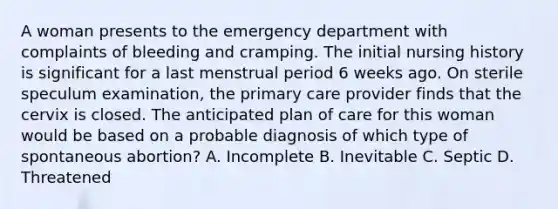 A woman presents to the emergency department with complaints of bleeding and cramping. The initial nursing history is significant for a last menstrual period 6 weeks ago. On sterile speculum examination, the primary care provider finds that the cervix is closed. The anticipated plan of care for this woman would be based on a probable diagnosis of which type of spontaneous abortion? A. Incomplete B. Inevitable C. Septic D. Threatened