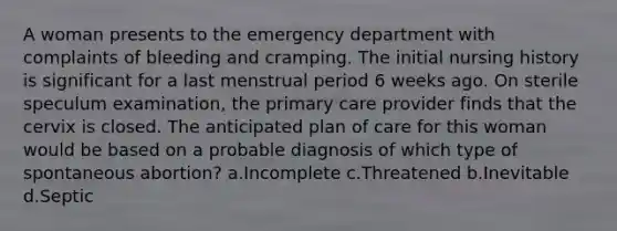 A woman presents to the emergency department with complaints of bleeding and cramping. The initial nursing history is significant for a last menstrual period 6 weeks ago. On sterile speculum examination, the primary care provider finds that the cervix is closed. The anticipated plan of care for this woman would be based on a probable diagnosis of which type of spontaneous abortion? a.Incomplete c.Threatened b.Inevitable d.Septic