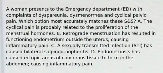 A woman presents to the Emergency department (ED) with complaints of dyspareunia, dysmenorrhea and cyclical pelvic pain. Which option most accurately matches these S&S? A. The cyclical pain is probably related to the proliferation of the menstrual hormones. B. Retrograde menstruation has resulted in functioning endometrium outside the uterus; causing inflammatory pain. C. A sexually transmitted infection (STI) has caused bilateral salpingo-oopheritis. D. Endometriosis has caused ectopic areas of cancerous tissue to form in the abdomen; causing inflammatory pain.