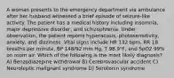 A woman presents to the emergency department via ambulance after her husband witnessed a brief episode of seizure-like activity. The patient has a medical history including insomnia, major depressive disorder, and schizophrenia. Under observation, the patient reports hyperacusis, photosensitivity, anxiety, and dizziness. Vital signs include HR 132 bpm, RR 18 breaths per minute, BP 148/92 mm Hg, T 98.9°F, and SpO2 99% on room air. Which of the following is the most likely diagnosis? A) Benzodiazepine withdrawal B) Cerebrovascular accident C) Neuroleptic malignant syndrome D) Serotonin syndrome