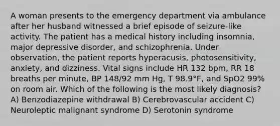 A woman presents to the emergency department via ambulance after her husband witnessed a brief episode of seizure-like activity. The patient has a medical history including insomnia, major depressive disorder, and schizophrenia. Under observation, the patient reports hyperacusis, photosensitivity, anxiety, and dizziness. Vital signs include HR 132 bpm, RR 18 breaths per minute, BP 148/92 mm Hg, T 98.9°F, and SpO2 99% on room air. Which of the following is the most likely diagnosis? A) Benzodiazepine withdrawal B) Cerebrovascular accident C) Neuroleptic malignant syndrome D) Serotonin syndrome