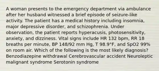 A woman presents to the emergency department via ambulance after her husband witnessed a brief episode of seizure-like activity. The patient has a medical history including insomnia, major depressive disorder, and schizophrenia. Under observation, the patient reports hyperacusis, photosensitivity, anxiety, and dizziness. Vital signs include HR 132 bpm, RR 18 breaths per minute, BP 148/92 mm Hg, T 98.9°F, and SpO2 99% on room air. Which of the following is the most likely diagnosis? Benzodiazepine withdrawal Cerebrovascular accident Neuroleptic malignant syndrome Serotonin syndrome