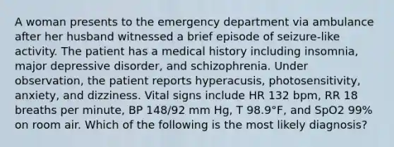 A woman presents to the emergency department via ambulance after her husband witnessed a brief episode of seizure-like activity. The patient has a medical history including insomnia, major depressive disorder, and schizophrenia. Under observation, the patient reports hyperacusis, photosensitivity, anxiety, and dizziness. Vital signs include HR 132 bpm, RR 18 breaths per minute, BP 148/92 mm Hg, T 98.9°F, and SpO2 99% on room air. Which of the following is the most likely diagnosis?