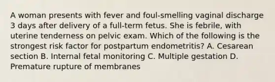 A woman presents with fever and foul-smelling vaginal discharge 3 days after delivery of a full-term fetus. She is febrile, with uterine tenderness on pelvic exam. Which of the following is the strongest risk factor for postpartum endometritis? A. Cesarean section B. Internal fetal monitoring C. Multiple gestation D. Premature rupture of membranes