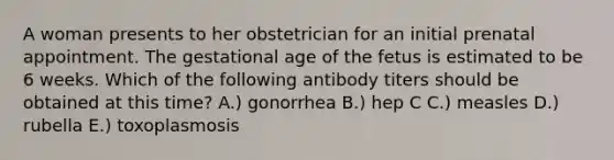 A woman presents to her obstetrician for an initial prenatal appointment. The gestational age of the fetus is estimated to be 6 weeks. Which of the following antibody titers should be obtained at this time? A.) gonorrhea B.) hep C C.) measles D.) rubella E.) toxoplasmosis