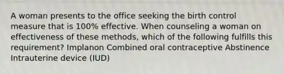 A woman presents to the office seeking the birth control measure that is 100% effective. When counseling a woman on effectiveness of these methods, which of the following fulfills this requirement? Implanon Combined oral contraceptive Abstinence Intrauterine device (IUD)