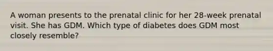 A woman presents to the prenatal clinic for her 28-week prenatal visit. She has GDM. Which type of diabetes does GDM most closely resemble?