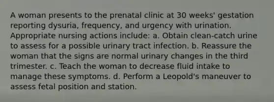 A woman presents to the prenatal clinic at 30 weeks' gestation reporting dysuria, frequency, and urgency with urination. Appropriate nursing actions include: a. Obtain clean-catch urine to assess for a possible urinary tract infection. b. Reassure the woman that the signs are normal urinary changes in the third trimester. c. Teach the woman to decrease fluid intake to manage these symptoms. d. Perform a Leopold's maneuver to assess fetal position and station.