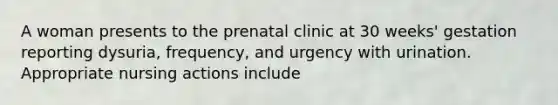 A woman presents to the prenatal clinic at 30 weeks' gestation reporting dysuria, frequency, and urgency with urination. Appropriate nursing actions include