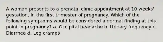 A woman presents to a prenatal clinic appointment at 10 weeks' gestation, in the first trimester of pregnancy. Which of the following symptoms would be considered a normal finding at this point in pregnancy? a. Occipital headache b. Urinary frequency c. Diarrhea d. Leg cramps