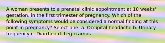 A woman presents to a prenatal clinic appointment at 10 weeks' gestation, in the first trimester of pregnancy. Which of the following symptoms would be considered a normal finding at this point in pregnancy? Select one: a. Occipital headache b. Urinary frequency c. Diarrhea d. Leg cramps