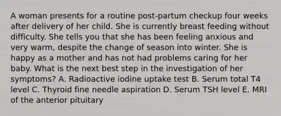 A woman presents for a routine post-partum checkup four weeks after delivery of her child. She is currently breast feeding without difficulty. She tells you that she has been feeling anxious and very warm, despite the change of season into winter. She is happy as a mother and has not had problems caring for her baby. What is the next best step in the investigation of her symptoms? A. Radioactive iodine uptake test B. Serum total T4 level C. Thyroid fine needle aspiration D. Serum TSH level E. MRI of the anterior pituitary