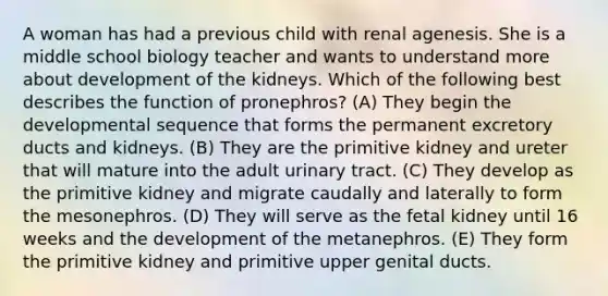 A woman has had a previous child with renal agenesis. She is a middle school biology teacher and wants to understand more about development of the kidneys. Which of the following best describes the function of pronephros? (A) They begin the developmental sequence that forms the permanent excretory ducts and kidneys. (B) They are the primitive kidney and ureter that will mature into the adult urinary tract. (C) They develop as the primitive kidney and migrate caudally and laterally to form the mesonephros. (D) They will serve as the fetal kidney until 16 weeks and the development of the metanephros. (E) They form the primitive kidney and primitive upper genital ducts.