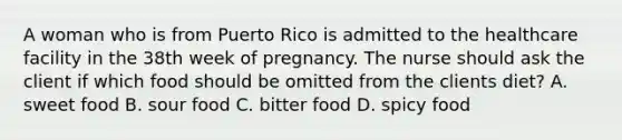 A woman who is from Puerto Rico is admitted to the healthcare facility in the 38th week of pregnancy. The nurse should ask the client if which food should be omitted from the clients diet? A. sweet food B. sour food C. bitter food D. spicy food