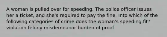 A woman is pulled over for speeding. The police officer issues her a ticket, and she's required to pay the fine. Into which of the following categories of crime does the woman's speeding fit? violation felony misdemeanor burden of proof