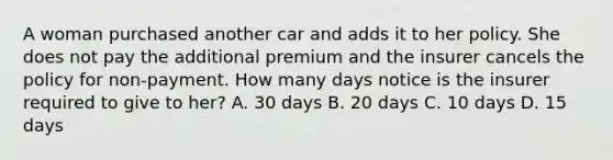 A woman purchased another car and adds it to her policy. She does not pay the additional premium and the insurer cancels the policy for non-payment. How many days notice is the insurer required to give to her? A. 30 days B. 20 days C. 10 days D. 15 days