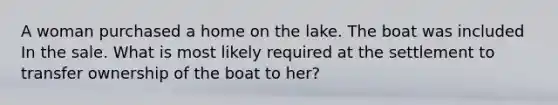 A woman purchased a home on the lake. The boat was included In the sale. What is most likely required at the settlement to transfer ownership of the boat to her?