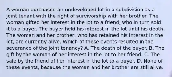 A woman purchased an undeveloped lot in a subdivision as a joint tenant with the right of survivorship with her brother. The woman gifted her interest in the lot to a friend, who in turn sold it to a buyer. The buyer held his interest in the lot until his death. The woman and her brother, who has retained his interest in the lot, are currently alive. Which of these events resulted in the severance of the joint tenancy? A. The death of the buyer. B. The gift by the woman of her interest in the lot to her friend. C. The sale by the friend of her interest in the lot to a buyer. D. None of these events, because the woman and her brother are still alive.