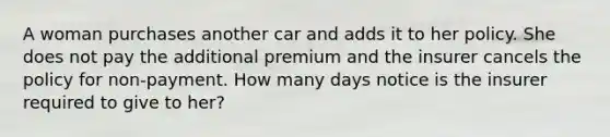 A woman purchases another car and adds it to her policy. She does not pay the additional premium and the insurer cancels the policy for non-payment. How many days notice is the insurer required to give to her?