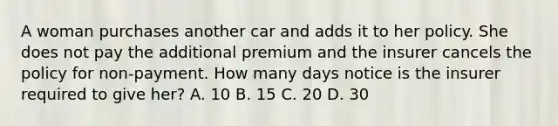 A woman purchases another car and adds it to her policy. She does not pay the additional premium and the insurer cancels the policy for non-payment. How many days notice is the insurer required to give her? A. 10 B. 15 C. 20 D. 30