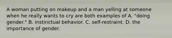 A woman putting on makeup and a man yelling at someone when he really wants to cry are both examples of A. "doing gender." B. instinctual behavior. C. self-restraint. D. the importance of gender.