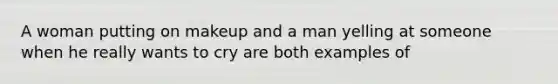 A woman putting on makeup and a man yelling at someone when he really wants to cry are both examples of