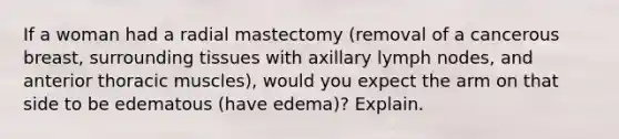 If a woman had a radial mastectomy (removal of a cancerous breast, surrounding tissues with axillary lymph nodes, and anterior thoracic muscles), would you expect the arm on that side to be edematous (have edema)? Explain.