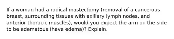 If a woman had a radical mastectomy (removal of a cancerous breast, surrounding tissues with axillary lymph nodes, and anterior thoracic muscles), would you expect the arm on the side to be edematous (have edema)? Explain.