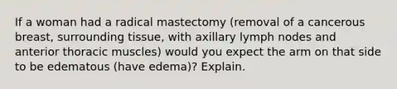 If a woman had a radical mastectomy (removal of a cancerous breast, surrounding tissue, with axillary lymph nodes and anterior thoracic muscles) would you expect the arm on that side to be edematous (have edema)? Explain.