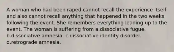 A woman who had been raped cannot recall the experience itself and also cannot recall anything that happened in the two weeks following the event. She remembers everything leading up to the event. The woman is suffering from a.dissociative fugue. b.dissociative amnesia. c.dissociative identity disorder. d.retrograde amnesia.